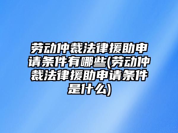 勞動仲裁法律援助申請條件有哪些(勞動仲裁法律援助申請條件是什么)