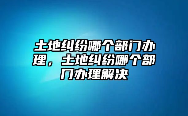 土地糾紛哪個部門辦理，土地糾紛哪個部門辦理解決