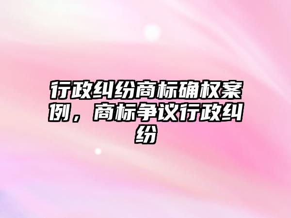 行政糾紛商標確權案例，商標爭議行政糾紛