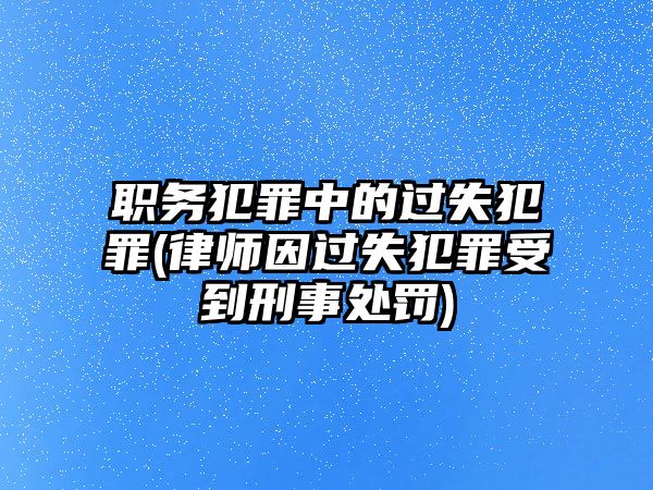 職務犯罪中的過失犯罪(律師因過失犯罪受到刑事處罰)