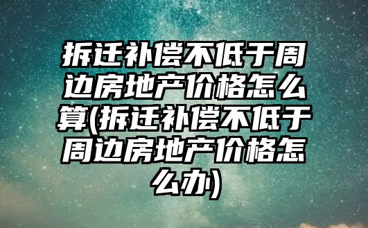 拆遷補償不低于周邊房地產價格怎么算(拆遷補償不低于周邊房地產價格怎么辦)