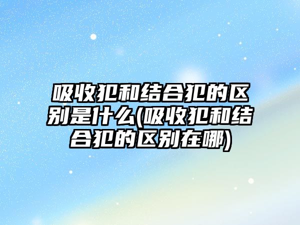 吸收犯和結合犯的區別是什么(吸收犯和結合犯的區別在哪)