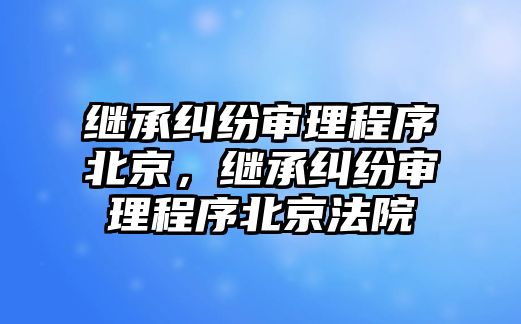 繼承糾紛審理程序北京，繼承糾紛審理程序北京法院