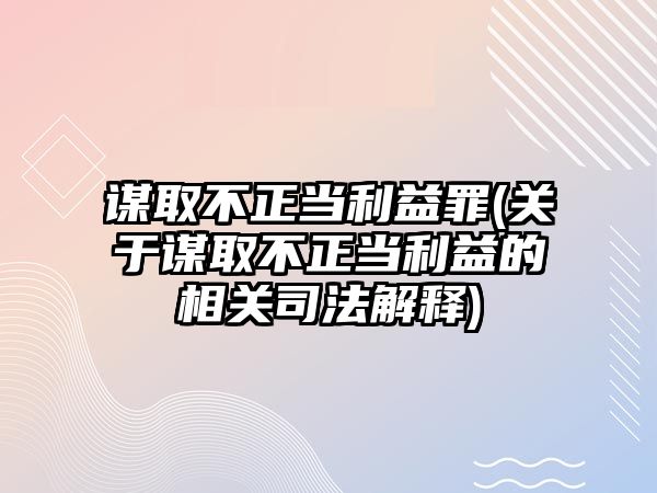 謀取不正當利益罪(關于謀取不正當利益的相關司法解釋)