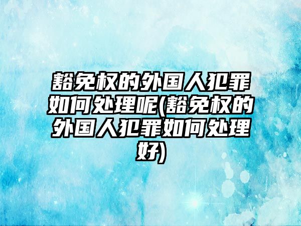 豁免權的外國人犯罪如何處理呢(豁免權的外國人犯罪如何處理好)