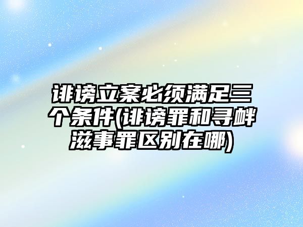 誹謗立案必須滿足三個條件(誹謗罪和尋釁滋事罪區(qū)別在哪)