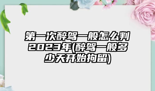 第一次醉駕一般怎么判2023年(醉駕一般多少天開始拘留)