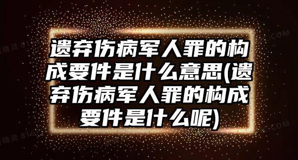 遺棄傷病軍人罪的構成要件是什么意思(遺棄傷病軍人罪的構成要件是什么呢)