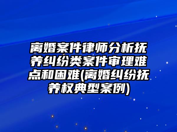 離婚案件律師分析撫養糾紛類案件審理難點和困難(離婚糾紛撫養權典型案例)