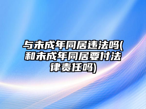 與未成年同居違法嗎(和未成年同居要付法律責(zé)任嗎)