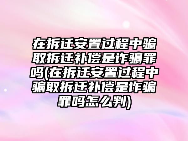 在拆遷安置過程中騙取拆遷補償是詐騙罪嗎(在拆遷安置過程中騙取拆遷補償是詐騙罪嗎怎么判)