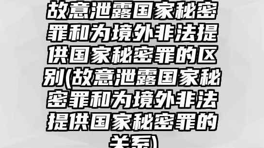 故意泄露國家秘密罪和為境外非法提供國家秘密罪的區別(故意泄露國家秘密罪和為境外非法提供國家秘密罪的關系)