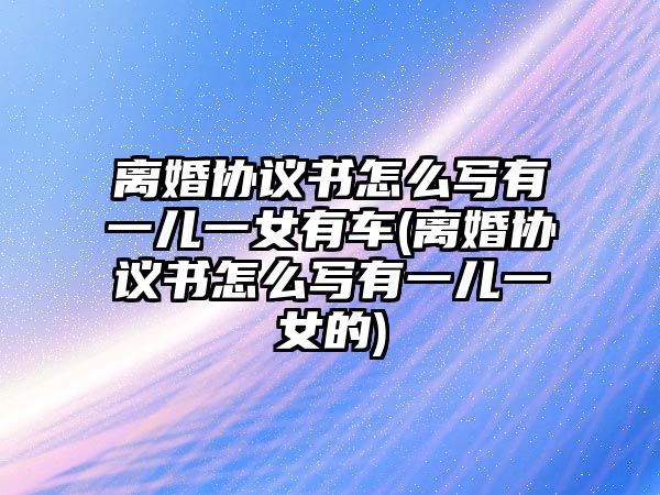 離婚協議書怎么寫有一兒一女有車(離婚協議書怎么寫有一兒一女的)