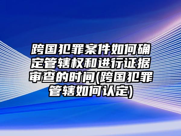 跨國犯罪案件如何確定管轄權和進行證據審查的時間(跨國犯罪管轄如何認定)