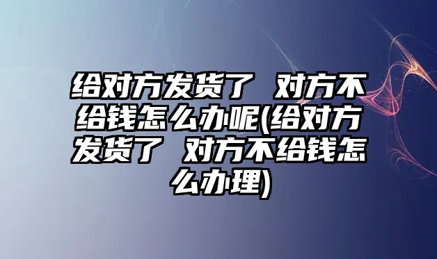 給對方發貨了 對方不給錢怎么辦呢(給對方發貨了 對方不給錢怎么辦理)