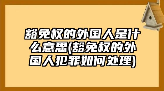 豁免權的外國人是什么意思(豁免權的外國人犯罪如何處理)