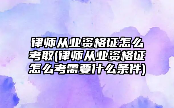 律師從業(yè)資格證怎么考取(律師從業(yè)資格證怎么考需要什么條件)