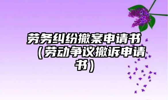 勞務糾紛撤案申請書（勞動爭議撤訴申請書）