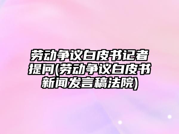 勞動爭議白皮書記者提問(勞動爭議白皮書新聞發(fā)言稿法院)