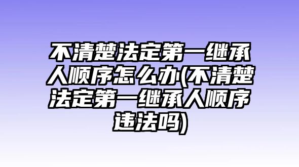 不清楚法定第一繼承人順序怎么辦(不清楚法定第一繼承人順序違法嗎)