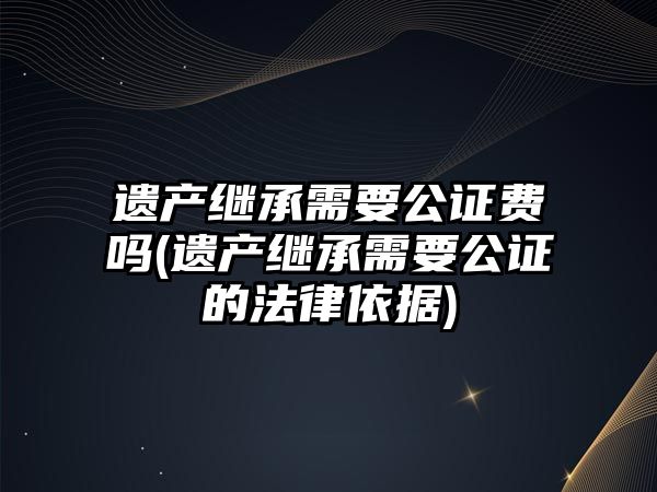 遺產繼承需要公證費嗎(遺產繼承需要公證的法律依據)