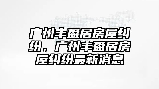 廣州豐盈居房屋糾紛，廣州豐盈居房屋糾紛最新消息