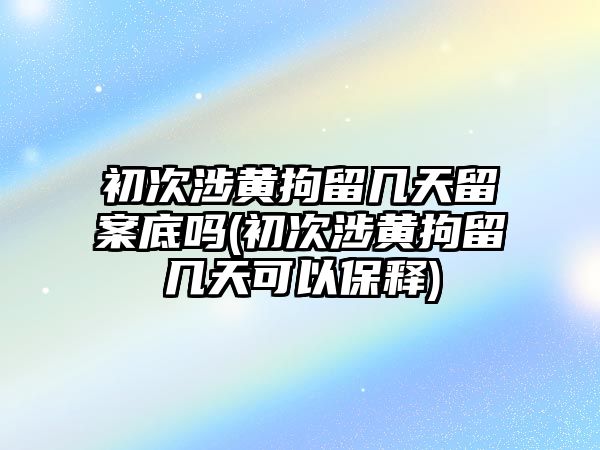 初次涉黃拘留幾天留案底嗎(初次涉黃拘留幾天可以保釋)