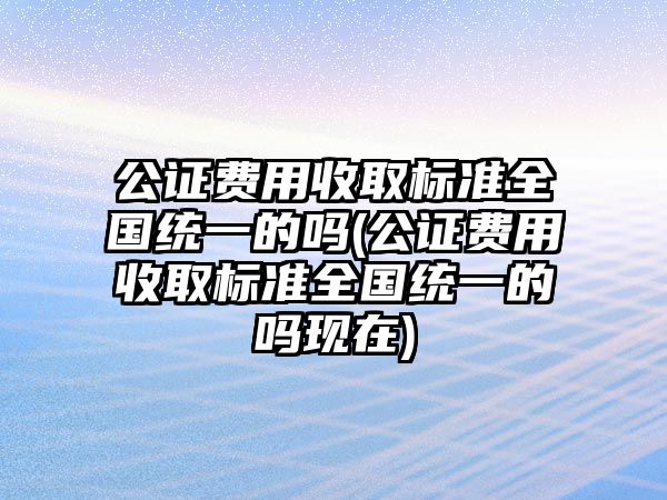 公證費用收取標準全國統一的嗎(公證費用收取標準全國統一的嗎現在)