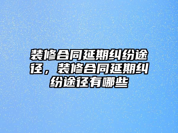 裝修合同延期糾紛途徑，裝修合同延期糾紛途徑有哪些