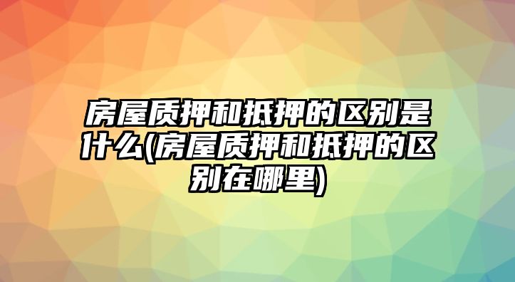 房屋質(zhì)押和抵押的區(qū)別是什么(房屋質(zhì)押和抵押的區(qū)別在哪里)