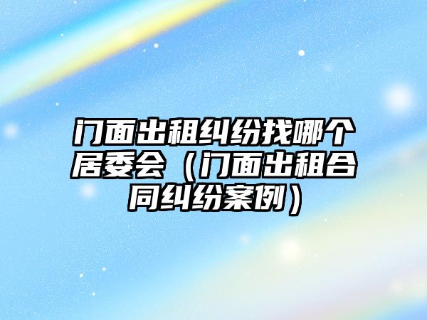 門面出租糾紛找哪個(gè)居委會(huì)（門面出租合同糾紛案例）