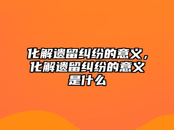 化解遺留糾紛的意義，化解遺留糾紛的意義是什么