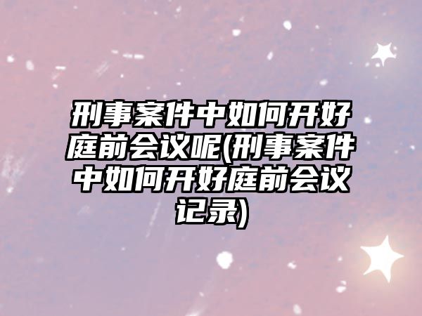 刑事案件中如何開好庭前會議呢(刑事案件中如何開好庭前會議記錄)