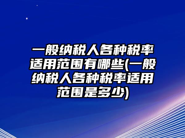 一般納稅人各種稅率適用范圍有哪些(一般納稅人各種稅率適用范圍是多少)