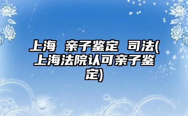 上海 親子鑒定 司法(上海法院認可親子鑒定)