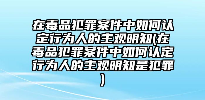 在毒品犯罪案件中如何認定行為人的主觀明知(在毒品犯罪案件中如何認定行為人的主觀明知是犯罪)