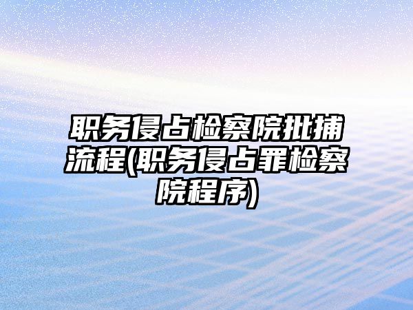 職務侵占檢察院批捕流程(職務侵占罪檢察院程序)