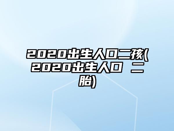 2020出生人口二孩(2020出生人口 二胎)