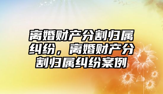 離婚財產分割歸屬糾紛，離婚財產分割歸屬糾紛案例