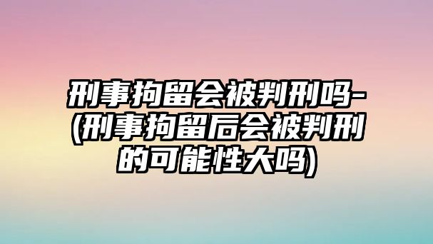 刑事拘留會被判刑嗎-(刑事拘留后會被判刑的可能性大嗎)