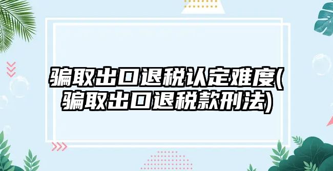 騙取出口退稅認定難度(騙取出口退稅款刑法)