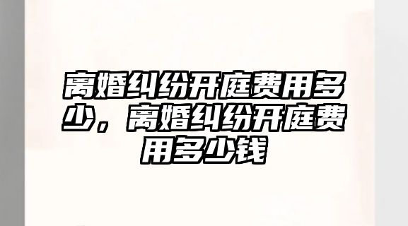 離婚糾紛開庭費用多少，離婚糾紛開庭費用多少錢