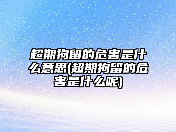 超期拘留的危害是什么意思(超期拘留的危害是什么呢)