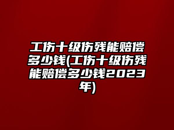 工傷十級傷殘能賠償多少錢(工傷十級傷殘能賠償多少錢2023年)