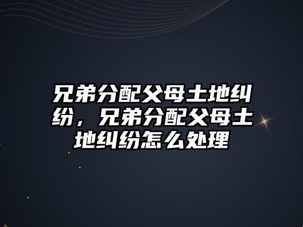 兄弟分配父母土地糾紛，兄弟分配父母土地糾紛怎么處理