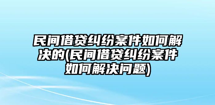 民間借貸糾紛案件如何解決的(民間借貸糾紛案件如何解決問題)