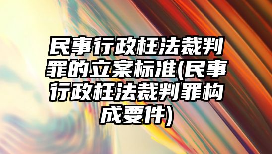 民事行政枉法裁判罪的立案標準(民事行政枉法裁判罪構成要件)