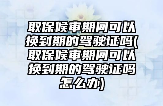 取保候審期間可以換到期的駕駛證嗎(取保候審期間可以換到期的駕駛證嗎怎么辦)