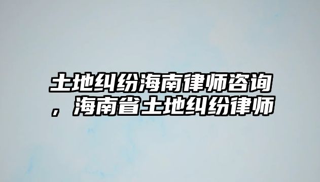 土地糾紛海南律師咨詢，海南省土地糾紛律師