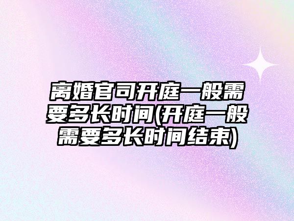 離婚官司開庭一般需要多長時間(開庭一般需要多長時間結束)